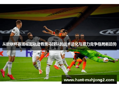 从欧联杯赛场崛起轨迹看黑马球队的战术进化与潜力竞争格局新趋势 从欧联杯赛场崛起轨迹看黑马球队的战术进化与潜力竞争格局新趋势