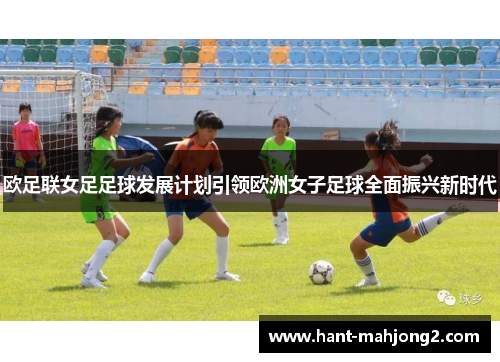 欧足联女足足球发展计划引领欧洲女子足球全面振兴新时代 欧足联女足足球发展计划引领欧洲女子足球全面振兴新时代